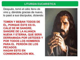 LITURGIA EUCARISTICA
Después, tomó el cáliz lleno de
vino y, dándote gracias de nuevo,
lo pasó a sus discípulos, diciendo:

TOMEN Y BEBAN TODOS DE
ÉL, PORQUE ÉSTE ES EL
CÁLIZ DE MI SANGRE,
SANGRE DE LA ALIANZA
NUEVA Y ETERNA, QUE SERÁ
DERRAMADA POR USTEDES Y
POR TODOS LOS HOMBRES
PARA EL PERDÓN DE LOS
PECADOS.
HAGAN ESTO EN
CONMEMORACIÓN MÍA.
 