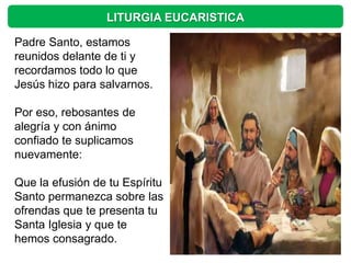 LITURGIA EUCARISTICA

Padre Santo, estamos
reunidos delante de ti y
recordamos todo lo que
Jesús hizo para salvarnos.

Por eso, rebosantes de
alegría y con ánimo
confiado te suplicamos
nuevamente:

Que la efusión de tu Espíritu
Santo permanezca sobre las
ofrendas que te presenta tu
Santa Iglesia y que te
hemos consagrado.
 