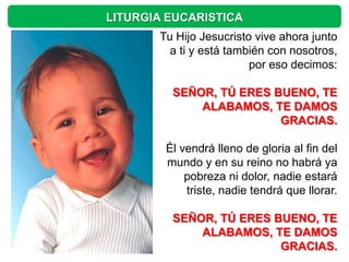 LITURGIA EUCARISTICA
       Tu Hijo Jesucristo vive ahora junto
         a ti y está también con nosotros,
                         por eso decimos:

         SEÑOR, TÚ ERES BUENO, TE
             ALABAMOS, TE DAMOS
                         GRACIAS.

        Él vendrá lleno de gloria al fin del
        mundo y en su reino no habrá ya
            pobreza ni dolor, nadie estará
            triste, nadie tendrá que llorar.

         SEÑOR, TÚ ERES BUENO, TE
             ALABAMOS, TE DAMOS
                         GRACIAS.
 