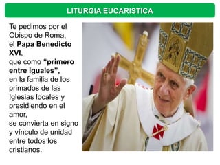 LITURGIA EUCARISTICA

Te pedimos por el
Obispo de Roma,
el Papa Benedicto
XVI,
que como “primero
entre iguales”,
en la familia de los
primados de las
Iglesias locales y
presidiendo en el
amor,
se convierta en signo
y vínculo de unidad
entre todos los
cristianos.
 