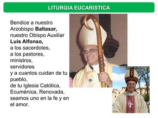 LITURGIA EUCARISTICA

Bendice a nuestro
Arzobispo Baltasar,
nuestro Obispo Auxiliar
Luis Alfonso,
a los sacerdotes,
a los pastores,
ministros,
servidores
y a cuantos cuidan de tu
pueblo,
de tu Iglesia Católica,
Ecuménica, Renovada,
seamos uno en la fe y en
el amor.
 