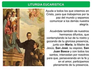 LITURGIA EUCARISTICA

         Ayuda a todos los que creemos en
         Cristo, para que trabajemos por la
                  paz del mundo y sepamos
            comunicar a los demás nuestra
                                   alegría.

            Acuérdate también de nuestros
                     hermanos difuntos, que
          contemplando la luz de tu rostro y
          gozando de tu gloriosa presencia,
               junto con María, la Madre de
          Jesús, San José, su esposo, San
                Juan Bosco y con todos los
            santos, intercedan por nosotros
          para que, perseverando en la fe y
                    en el amor, participemos
                plenamente de tu presencia.
 