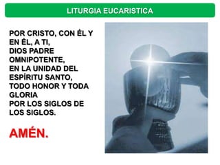 LITURGIA EUCARISTICA


POR CRISTO, CON ÉL Y
EN ÉL, A TI,
DIOS PADRE
OMNIPOTENTE,
EN LA UNIDAD DEL
ESPÍRITU SANTO,
TODO HONOR Y TODA
GLORIA
POR LOS SIGLOS DE
LOS SIGLOS.


AMÉN.
 