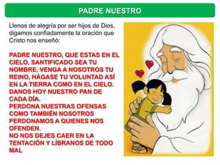 PADRE NUESTRO
Llenos de alegría por ser hijos de Dios,
digamos confiadamente la oración que
Cristo nos enseñó:

PADRE NUESTRO, QUE ESTAS EN EL
CIELO, SANTIFICADO SEA TU
NOMBRE, VENGA A NOSOTROS TU
REINO, HÁGASE TU VOLUNTAD ASÍ
EN LA TIERRA COMO EN EL CIELO.
DANOS HOY NUESTRO PAN DE
CADA DÍA.
PERDONA NUESTRAS OFENSAS
COMO TAMBIÉN NOSOTROS
PERDONAMOS A QUIENES NOS
OFENDEN.
NO NOS DEJES CAER EN LA
TENTACIÓN Y LÍBRANOS DE TODO
MAL
 