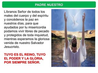 PADRE NUESTRO

Líbranos Señor de todos los
males del cuerpo y del espíritu
y concédenos la paz en
nuestros días, para que
ayudados por tu misericordia
podamos vivir libres de pecado
y protegidos de toda inquietud,
mientras esperamos la gloriosa
venida de nuestro Salvador
Jesucristo.

TUYO ES EL REINO, TUYO
EL PODER Y LA GLORIA,
POR SIEMPRE SEÑOR.
 