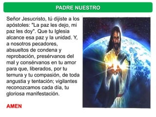 PADRE NUESTRO

Señor Jesucristo, tú dijiste a los
apóstoles: "La paz les dejo, mi
paz les doy". Que tu Iglesia
alcance esa paz y la unidad. Y,
a nosotros pecadores,
absueltos de condena y
reprobación, presérvanos del
mal y consérvanos en tu amor
para que, liberados, por tu
ternura y tu compasión, de toda
angustia y tentación; vigilantes
reconozcamos cada día, tu
gloriosa manifestación.

AMEN
 