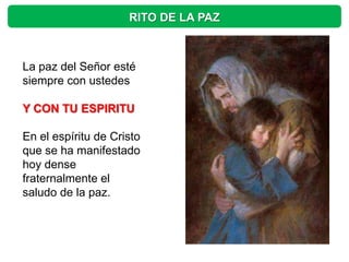 RITO DE LA PAZ



La paz del Señor esté
siempre con ustedes

Y CON TU ESPIRITU

En el espíritu de Cristo
que se ha manifestado
hoy dense
fraternalmente el
saludo de la paz.
 