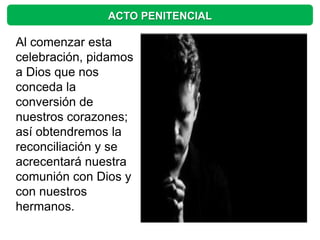 ACTO PENITENCIAL

Al comenzar esta
celebración, pidamos
a Dios que nos
conceda la
conversión de
nuestros corazones;
así obtendremos la
reconciliación y se
acrecentará nuestra
comunión con Dios y
con nuestros
hermanos.
 