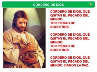 CORDERO DE DIOS

        CORDERO DE DIOS, QUE
        QUITAS EL PECADO DEL
        MUNDO,
        TEN PIEDAD DE
        NOSOTROS.

        CORDERO DE DIOS, QUE
        QUITAS EL PECADO DEL
        MUNDO,
        TEN PIEDAD DE
        NOSOTROS.

        CORDERO DE DIOS, QUE
        QUITAS EL PECADO DEL
        MUNDO, DANOS LA PAZ.
 