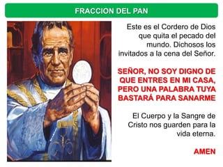 FRACCION DEL PAN

            Este es el Cordero de Dios
                que quita el pecado del
                  mundo. Dichosos los
         invitados a la cena del Señor.

         SEÑOR, NO SOY DIGNO DE
         QUE ENTRES EN MI CASA,
         PERO UNA PALABRA TUYA
         BASTARÁ PARA SANARME

            El Cuerpo y la Sangre de
           Cristo nos guarden para la
                         vida eterna.

                                AMEN
 