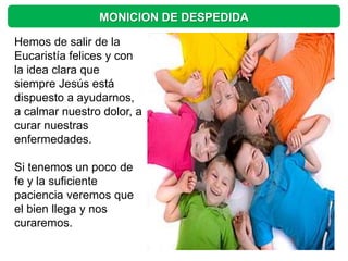 MONICION DE DESPEDIDA

Hemos de salir de la
Eucaristía felices y con
la idea clara que
siempre Jesús está
dispuesto a ayudarnos,
a calmar nuestro dolor, a
curar nuestras
enfermedades.

Si tenemos un poco de
fe y la suficiente
paciencia veremos que
el bien llega y nos
curaremos.
 