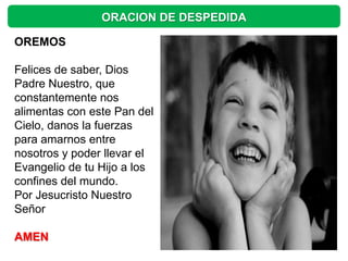 ORACION DE DESPEDIDA

OREMOS

Felices de saber, Dios
Padre Nuestro, que
constantemente nos
alimentas con este Pan del
Cielo, danos la fuerzas
para amarnos entre
nosotros y poder llevar el
Evangelio de tu Hijo a los
confines del mundo.
Por Jesucristo Nuestro
Señor

AMEN
 