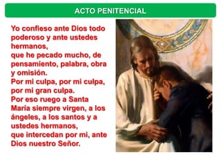 ACTO PENITENCIAL

Yo confieso ante Dios todo
poderoso y ante ustedes
hermanos,
que he pecado mucho, de
pensamiento, palabra, obra
y omisión.
Por mi culpa, por mi culpa,
por mi gran culpa.
Por eso ruego a Santa
María siempre virgen, a los
ángeles, a los santos y a
ustedes hermanos,
que intercedan por mi, ante
Dios nuestro Señor.
 