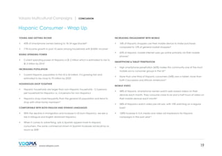 Vdopia Multicultural Campaigns |

CONCLUSION

Hispanic Consumer - Wrap Up
YOUNG AND GETTING RICHER

INCREASING ENGAGEMENT WITH MOBILE

•	

45% of smartphone owners belong to 18-34 age bracket5

•	

•	

71% income growth in past 10 years among households with $100K+ income6

•	

Current spending power of Hispanics is $1.2 trillion which is estimated to rise to

Current Hispanic population in the US is 52 million. It is growing fast and

HOUSEHOLDS SHOP TOGETHER

•	

Hispanic households are larger than non-Hispanic households - 3.3 persons

both Caucasians and African Americans10

•	

shop with other family members

their mobile devices each month5
•	

COMFORTABLE WITH BOTH ENGLISH AND SPANISH LANGUAGES
With the decline in immigration and increase in US born Hispanics, we see a
rise in bilingual and English dominant Hispanics

48% of Hispanic smartphone owners watch web-based videos on their
devices each month. They consume close to six and a half hours of video on

Hispanics shop more frequently than the general US population and tend to
14

•	

More than one-third of Hispanic consumers (34%) own a tablet, more than

MOBILE VIDEO

per household for Hispanics vs. 2.4 persons for non-Hispanics1

•	

High smartphone penetration (60%) makes this community one of the most
mobile savvy consumer groups in the US10

estimated to be close to 70 million by 20251

•	

SMARTPHONE & TABLET PENETRATION
•	

INCREASING POPULATION

•	

60% of Hispanic mobile internet users go online primarily via their mobile
phones3

$1.5 trillion by 20152

•	

compared to 12% of general market shoppers9
•	

RISING SPENDING POWER

16% of Hispanic shoppers use their mobile device to make purchases

58% of Hispanics watch video pre roll ads, with 15% watching on a regular
basis11

•	

128% increase in rich media and video ad impressions for Hispanic
campaigns in the past year12

When it comes to advertising, ads in Spanish appeal more to Hispanic
consumers. The same commercial shown in Spanish increases ad recall by as
much as 30%6

www.vdopia.com

19

 