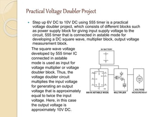 Practical Voltage Doubler Project
 Step up 6V DC to 10V DC using 555 timer is a practical
voltage doubler project, which consists of different blocks such
as power supply block for giving input supply voltage to the
circuit, 555 timer that is connected in astable mode for
developing a DC square wave, multiplier block, output voltage
measurement block.
The square wave voltage
developed by 555 timer IC
connected in astable
mode is used as input for
voltage multiplier or voltage
doubler block. Thus, the
voltage doubler circuit
multiplies the input voltage
for generating an output
voltage that is approximately
equal to twice the input
voltage. Here, in this case
the output voltage is
approximately 10V DC.
 