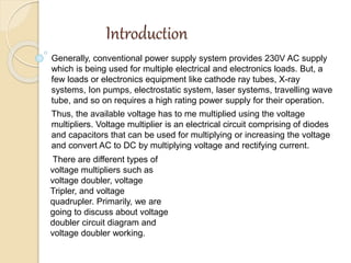 Introduction
Generally, conventional power supply system provides 230V AC supply
which is being used for multiple electrical and electronics loads. But, a
few loads or electronics equipment like cathode ray tubes, X-ray
systems, Ion pumps, electrostatic system, laser systems, travelling wave
tube, and so on requires a high rating power supply for their operation.
Thus, the available voltage has to me multiplied using the voltage
multipliers. Voltage multiplier is an electrical circuit comprising of diodes
and capacitors that can be used for multiplying or increasing the voltage
and convert AC to DC by multiplying voltage and rectifying current.
There are different types of
voltage multipliers such as
voltage doubler, voltage
Tripler, and voltage
quadrupler. Primarily, we are
going to discuss about voltage
doubler circuit diagram and
voltage doubler working.
 