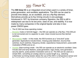 555 -Timer IC
 The IC 555 has three operating modes:
Bistable mode or Schmitt trigger – the 555 can operate as a flip-flop, if the DIS pin
is not connected and no capacitor is used. Uses include bounce-free latched
switches.
 Monostable mode – in this mode, the 555 functions as a "one-shot" pulse
generator. Applications include timers, missing pulse detection, bounce-free
switches, touch switches, frequency divider, capacitance measurement, pulse-width
modulation (PWM) and so on.
 Astable (free-running) mode – the 555 can operate as an electronic oscillator. Uses
include LED and lamp flashers, pulse generation, logic clocks, tone generation,
security alarms, pulse position modulation and so on. The 555 can be used as a
simple ADC, converting an analog value to a pulse length (e.g., selecting
a thermistor as timing resistor allows the use of the 555 in a temperature sensor and
The 555 timer IC is an integrated circuit (chip) used in a variety of timer,
pulse generation, and oscillator applications. The 555 can be used to
provide time delays, as an oscillator, and as a flip-flop element.
Derivatives provide up to four timing circuits in one package.
Introduced in 1971 by American company Signetics, the 555 is still in
widespread use due to its low price, ease of use, and stability. It is now
made by many companies in the original bipolar and also in low-
power CMOS types.
 