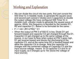 Working and Explanation
 We can divide the circuit into two parts, first part consist the
555 timer IC in Astable mode, to generate the square wave
and second part consist 2 diodes and 2 capacitors to double
the output voltage.We have configured 555 Timer IC in
Astable multi -vibrator mode to generate the square wave of
approx. 2KHz, this frequency is decided by the resistor R1,
R2 and capacitor C1. Below is he formulae for the same:
 F = 1.44 / (R1+2*R2) * C1
 When the output at PIN 3 of 555 IC is low, Diode D1 get
forward biased and capacitor C3 get charged through the D1.
Capacitor C3 get charged up to the same voltage at the
source, in our case 5v.Now when output at PIN 3 goes high,
D1 get reverse biased and blocks the discharging of the
capacitor C3, and at the same time D2 is forward biased and
allow the capacitor C4 to charge. Now the capacitor C4
charges with the combined voltage of Capacitor C3 and the
input source voltage, means 5v of capacitor C3 and 5v of
input supply, so it charges up to 10v (twice the voltage of
input source).
 