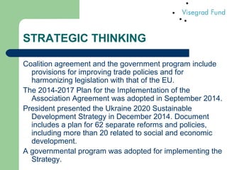 STRATEGIC THINKING
Coalition agreement and the government program include
provisions for improving trade policies and for
harmonizing legislation with that of the EU.
The 2014-2017 Plan for the Implementation of the
Association Agreement was adopted in September 2014.
President presented the Ukraine 2020 Sustainable
Development Strategy in December 2014. Document
includes a plan for 62 separate reforms and policies,
including more than 20 related to social and economic
development.
A governmental program was adopted for implementing the
Strategy.
 