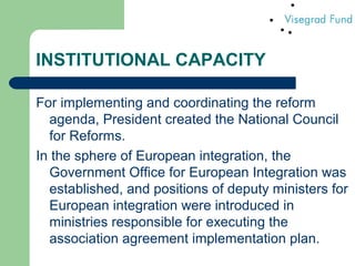 INSTITUTIONAL CAPACITY
For implementing and coordinating the reform
agenda, President created the National Council
for Reforms.
In the sphere of European integration, the
Government Office for European Integration was
established, and positions of deputy ministers for
European integration were introduced in
ministries responsible for executing the
association agreement implementation plan.
 