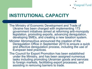 INSTITUTIONAL CAPACITY
The Ministry of Economic Development and Trade of
Ukraine has been charged with implementing 173
government initiatives aimed at reforming anti-monopoly
legislation, promoting exports, advancing deregulation,
developing SMEs, and creating a new taxation system.
Minister Abromavičius announced the creation of the
Deregulation Office in September 2015 to ensure a quick
and effective deregulation process, including the use of
European best practices.
The Council for Export Promotion has been established
under the Ministry, and has been assigned numerous
tasks including promoting Ukrainian goods and services
to foreign markets, facilitating export processes, and
assisting in removing barriers to trade.
 