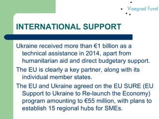 INTERNATIONAL SUPPORT
Ukraine received more than €1 billion as a
technical assistance in 2014, apart from
humanitarian aid and direct budgetary support.
The EU is clearly a key partner, along with its
individual member states.
The EU and Ukraine agreed on the EU SURE (EU
Support to Ukraine to Re-launch the Economy)
program amounting to €55 million, with plans to
establish 15 regional hubs for SMEs.
 