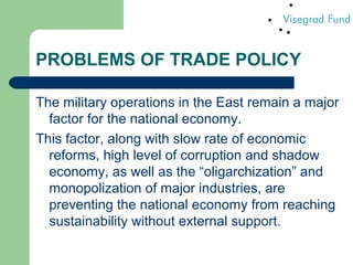 PROBLEMS OF TRADE POLICY
The military operations in the East remain a major
factor for the national economy.
This factor, along with slow rate of economic
reforms, high level of corruption and shadow
economy, as well as the “oligarchization” and
monopolization of major industries, are
preventing the national economy from reaching
sustainability without external support.
 