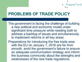 PROBLEMS OF TRADE POLICY
The government is facing the challenge of building
a new political and economic model under
significant time pressure while needing both to
address a backlog of issues and simultaneously
to implement reforms in all key areas.
Preparations for introducing the free trade area
with the EU on January 1, 2016 are far from
smooth, amid the government’s failure to ensure
an adequate communication strategy and inform
the business community about the strengths and
weaknesses of the new trade regulations.
 