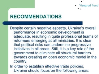 RECOMMENDATIONS
Despite certain negative aspects, Ukraine’s overall
performance in economic development is
adequate, resulting in quite professional teams of
reformers emerging at all ministries. It is clear
that political risks can undermine progressive
initiatives in all areas. Still, it is a key role of the
government to eliminate all structural barriers
towards creating an open economic model in the
country.
In order to establish effective trade policies,
Ukraine should focus on the following areas:
 