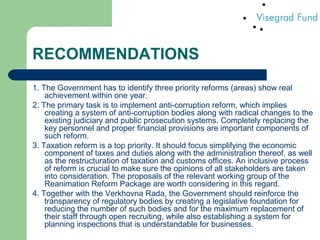 RECOMMENDATIONS
1. The Government has to identify three priority reforms (areas) show real
achievement within one year.
2. The primary task is to implement anti-corruption reform, which implies
creating a system of anti-corruption bodies along with radical changes to the
existing judiciary and public prosecution systems. Completely replacing the
key personnel and proper financial provisions are important components of
such reform.
3. Taxation reform is a top priority. It should focus simplifying the economic
component of taxes and duties along with the administration thereof, as well
as the restructuration of taxation and customs offices. An inclusive process
of reform is crucial to make sure the opinions of all stakeholders are taken
into consideration. The proposals of the relevant working group of the
Reanimation Reform Package are worth considering in this regard.
4. Together with the Verkhovna Rada, the Government should reinforce the
transparency of regulatory bodies by creating a legislative foundation for
reducing the number of such bodies and for the maximum replacement of
their staff through open recruiting, while also establishing a system for
planning inspections that is understandable for businesses.
 