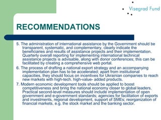 RECOMMENDATIONS
5. The administration of international assistance by the Government should be
transparent, systematic, and complementary, clearly indicate the
beneficiaries and results of assistance projects and their implementation.
Quarterly overall reporting for implementing international technical
assistance projects is advisable, along with donor conferences; this can be
facilitated by creating a comprehensive web portal.
6. The process of drafting a national export strategy and an accompanying
implementation plan has to be accelerated; apart from institutional
capacities, they should focus on incentives for Ukrainian companies to reach
new markets with high-tech. high-value- added products.
7. Modern economic development tools should be applied to boost
competitiveness and bring the national economy closer to global leaders.
Practical second-level measures should include implementation of open
government and e-government standards; agencies for facilitation of exports
and investments, regional development, support of SMEs; reorganization of
financial markets, e.g. the stock market and the banking sector.
 