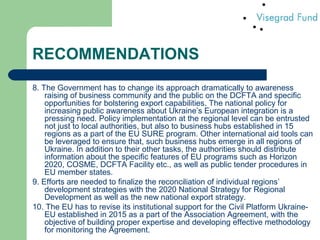 RECOMMENDATIONS
8. The Government has to change its approach dramatically to awareness
raising of business community and the public on the DCFTA and specific
opportunities for bolstering export capabilities. The national policy for
increasing public awareness about Ukraine’s European integration is a
pressing need. Policy implementation at the regional level can be entrusted
not just to local authorities, but also to business hubs established in 15
regions as a part of the EU SURE program. Other international aid tools can
be leveraged to ensure that, such business hubs emerge in all regions of
Ukraine. In addition to their other tasks, the authorities should distribute
information about the specific features of EU programs such as Horizon
2020, COSME, DCFTA Facility etc., as well as public tender procedures in
EU member states.
9. Efforts are needed to finalize the reconciliation of individual regions’
development strategies with the 2020 National Strategy for Regional
Development as well as the new national export strategy.
10. The EU has to revise its institutional support for the Civil Platform Ukraine-
EU established in 2015 as a part of the Association Agreement, with the
objective of building proper expertise and developing effective methodology
for monitoring the Agreement.
 