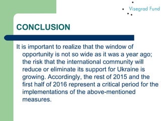 CONCLUSION
It is important to realize that the window of
opportunity is not so wide as it was a year ago;
the risk that the international community will
reduce or eliminate its support for Ukraine is
growing. Accordingly, the rest of 2015 and the
first half of 2016 represent a critical period for the
implementations of the above-mentioned
measures.
 