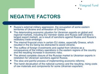 NEGATIVE FACTORS
 Russia’s external military aggression, the occupation of some eastern
territories of Ukraine and annexation of Crimea;
 The deteriorating economic situation for Ukrainian exports on global and
regional markets, including EU member states and Russia (still Ukraine’s
largest export market), as a result of sanctions against Russia and Russia’s
retaliatory trade embargo;
 The internal financial crisis in certain EU states, especially Greece, which
resulted in the EU being too distracted to assist Ukraine;
 The outflow of foreign investments and capital from Ukraine as a
consequence of the military operations in the eastern regions of the country
and the resulting increase in economic risks;
 The almost complete closure of the Russian market to Ukrainian exports in
retaliation for Ukrainian sanctions against Russia;
 The slow and painful process of implementing economic reforms;
 The harsh devaluation of the national currency and the resulting, rising costs
of raw materials and components for some Ukrainian exporters.
 