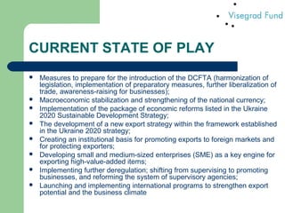CURRENT STATE OF PLAY
 Measures to prepare for the introduction of the DCFTA (harmonization of
legislation, implementation of preparatory measures, further liberalization of
trade, awareness-raising for businesses);
 Macroeconomic stabilization and strengthening of the national currency;
 Implementation of the package of economic reforms listed in the Ukraine
2020 Sustainable Development Strategy;
 The development of a new export strategy within the framework established
in the Ukraine 2020 strategy;
 Creating an institutional basis for promoting exports to foreign markets and
for protecting exporters;
 Developing small and medium-sized enterprises (SME) as a key engine for
exporting high-value-added items;
 Implementing further deregulation; shifting from supervising to promoting
businesses, and reforming the system of supervisory agencies;
 Launching and implementing international programs to strengthen export
potential and the business climate
 