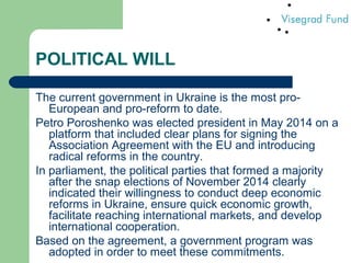 POLITICAL WILL
The current government in Ukraine is the most pro-
European and pro-reform to date.
Petro Poroshenko was elected president in May 2014 on a
platform that included clear plans for signing the
Association Agreement with the EU and introducing
radical reforms in the country.
In parliament, the political parties that formed a majority
after the snap elections of November 2014 clearly
indicated their willingness to conduct deep economic
reforms in Ukraine, ensure quick economic growth,
facilitate reaching international markets, and develop
international cooperation.
Based on the agreement, a government program was
adopted in order to meet these commitments.
 