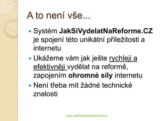 A to není vše...
 Systém JakSiVydelatNaReforme.CZ
  je spojení této unikátní příležitosti a
  internetu
 Ukážeme vám jak ješte rychleji a
  efektivněji vydělat na reformě,
  zapojením ohromné síly internetu
 Není třeba mít žádné technické
  znalosti

            www.JakSiVydelatNaReforme.cz
 
