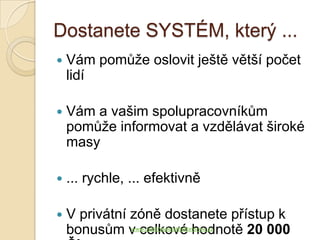 Dostanete SYSTÉM, který ...
   Vám pomůže oslovit ještě větší počet
    lidí

   Vám a vašim spolupracovníkům
    pomůže informovat a vzdělávat široké
    masy

   ... rychle, ... efektivně

   V privátní zóně dostanete přístup k
    bonusům v celkové hodnotě 20 000
                www.JakSiVydelatNaReforme.cz
 