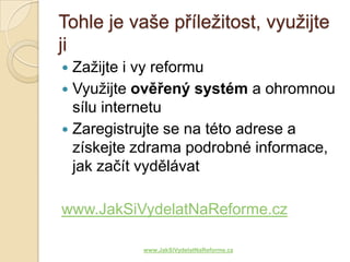 Tohle je vaše příležitost, využijte
ji
 Zažijte i vy reformu
 Využijte ověřený systém a ohromnou
  sílu internetu
 Zaregistrujte se na této adrese a
  získejte zdrama podrobné informace,
  jak začít vydělávat

www.JakSiVydelatNaReforme.cz

           www.JakSiVydelatNaReforme.cz
 