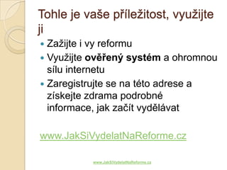 Tohle je vaše příležitost, využijte
ji
 Zažijte i vy reformu
 Využijte ověřený systém a ohromnou
  sílu internetu
 Zaregistrujte se na této adrese a
  získejte zdrama podrobné
  informace, jak začít vydělávat

www.JakSiVydelatNaReforme.cz

          www.JakSiVydelatNaReforme.cz
 