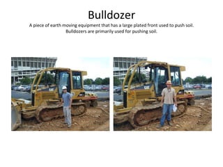 Bulldozer A piece of earth moving equipment that has a large plated front used to push soil. Bulldozers are primarily used for pushing soil. 
