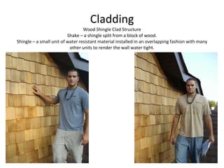 Cladding Wood Shingle Clad Structure Shake – a shingle split from a block of wood. Shingle – a small unit of water resistant material installed in an overlapping fashion with many other units to render the wall water tight. 