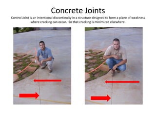 Concrete Joints Control Joint is an intentional discontinuity in a structure designed to form a plane of weakness where cracking can occur.  So that cracking is minimized elsewhere. 