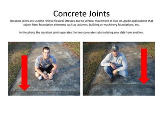 Concrete Joints Isolation joints are used to relieve flexural stresses due to vertical movement of slab-on-grade applications that adjoin fixed foundation elements such as columns, building or machinery foundations, etc. In the photo the isolation joint separates the two concrete slabs isolating one slab from another. 
