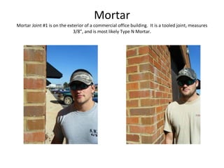 Mortar Mortar Joint #1 is on the exterior of a commercial office building.  It is a tooled joint, measures 3/8”, and is most likely Type N Mortar. 