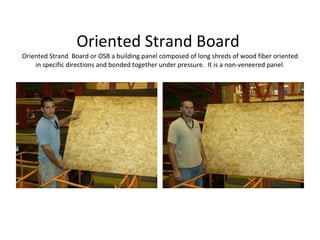 Oriented Strand Board  Oriented Strand  Board or OSB a building panel composed of long shreds of wood fiber oriented in specific directions and bonded together under pressure.  It is a non-veneered panel. 