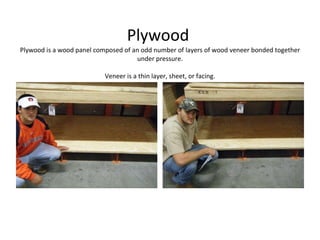 Plywood  Plywood is a wood panel composed of an odd number of layers of wood veneer bonded together under pressure. Veneer is a thin layer, sheet, or facing. 