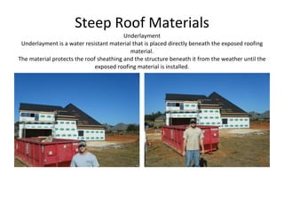 Steep Roof Materials Underlayment Underlayment is a water resistant material that is placed directly beneath the exposed roofing material. The material protects the roof sheathing and the structure beneath it from the weather until the exposed roofing material is installed. 