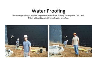 Water Proofing The waterproofing is applied to prevent water from flowing through the CMU wall. This is a Liquid Applied from of water proofing. 