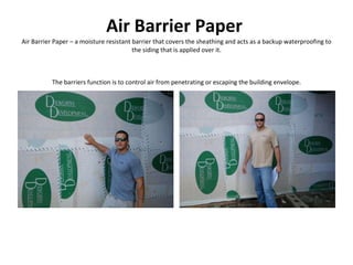 Air Barrier Paper   Air Barrier Paper – a moisture resistant barrier that covers the sheathing and acts as a backup waterproofing to the siding that is applied over it. The barriers function is to control air from penetrating or escaping the building envelope. 